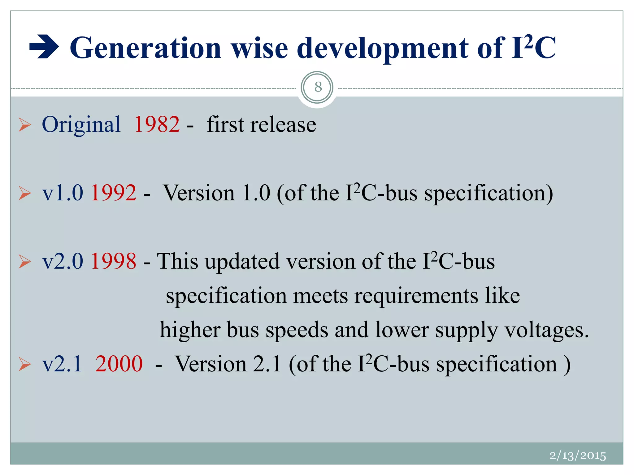  Generation wise development of I2C
 Original 1982 - first release
 v1.0 1992 - Version 1.0 (of the I2C-bus specification)
 v2.0 1998 - This updated version of the I2C-bus
specification meets requirements like
higher bus speeds and lower supply voltages.
 v2.1 2000 - Version 2.1 (of the I2C-bus specification )
2/13/2015
8
 