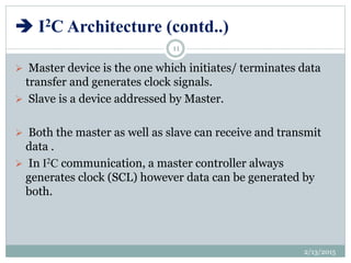  I2C Architecture (contd..)
 Master device is the one which initiates/ terminates data
transfer and generates clock signals.
 Slave is a device addressed by Master.
 Both the master as well as slave can receive and transmit
data .
 In I2C communication, a master controller always
generates clock (SCL) however data can be generated by
both.
2/13/2015
11
 