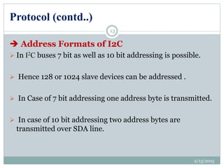 Protocol (contd..)
 Address Formats of I2C
 In I2C buses 7 bit as well as 10 bit addressing is possible.
 Hence 128 or 1024 slave devices can be addressed .
 In Case of 7 bit addressing one address byte is transmitted.
 In case of 10 bit addressing two address bytes are
transmitted over SDA line.
2/13/2015
13
 