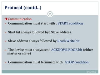 Protocol (contd..)
Communication
 Communication must start with : START condition
 Start bit always followed bye Slave address.
 Slave address always followed by Read/Write bit
 The device must always send ACKNOWLEDGE bit (either
master or slave)
 Communication must terminate with : STOP condition
2/13/2015
16
 