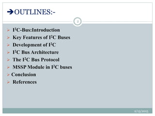 OUTLINES:-
 I2C-Bus:Introduction
 Key Features of I2C Buses
 Development of I2C
 I2C Bus Architecture
 The I2C Bus Protocol
 MSSP Module in I2C buses
 Conclusion
 References
2/13/2015
2
 