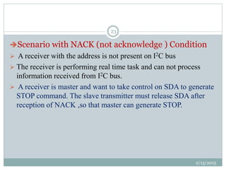 Scenario with NACK (not acknowledge ) Condition
 A receiver with the address is not present on I2C bus
 The receiver is performing real time task and can not process
information received from I2C bus.
 A receiver is master and want to take control on SDA to generate
STOP command. The slave transmitter must release SDA after
reception of NACK ,so that master can generate STOP.
2/13/2015
23
 