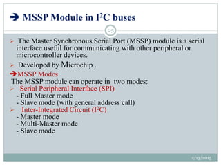  MSSP Module in I2C buses
 The Master Synchronous Serial Port (MSSP) module is a serial
interface useful for communicating with other peripheral or
microcontroller devices.
 Developed by Microchip .
MSSP Modes
The MSSP module can operate in two modes:
 Serial Peripheral Interface (SPI)
- Full Master mode
- Slave mode (with general address call)
 Inter-Integrated Circuit (I2C)
- Master mode
- Multi-Master mode
- Slave mode
2/13/2015
25
 