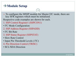 Module Setup
 To configure the MSSP module for Master I2C mode, there are
key SFR registers which must be initialized.
Respective code examples are shown for each.
1. SSP Control Register1 (SSPCON1)
• I2C Mode Configuration
2. SSP Address Register (SSPADD)
• I2C Bit Rate
3. SSP Status Register (SSPSTAT)
• Slew Rate Control
• Input Pin Threshold Levels ( I2C)
4. Pin Direction Control (TRISC)
• SCL/SDA Direction
2/13/2015
26
 