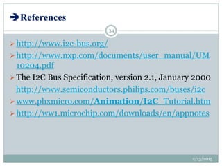References
http://www.i2c-bus.org/
http://www.nxp.com/documents/user_manual/UM
10204.pdf
The I2C Bus Specification, version 2.1, January 2000
http://www.semiconductors.philips.com/buses/i2c
www.phxmicro.com/Animation/I2C_Tutorial.htm
http://ww1.microchip.com/downloads/en/appnotes
2/13/2015
34
 