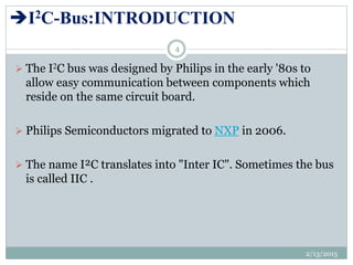 I2C-Bus:INTRODUCTION
 The I2C bus was designed by Philips in the early '80s to
allow easy communication between components which
reside on the same circuit board.
 Philips Semiconductors migrated to NXP in 2006.
 The name I²C translates into "Inter IC". Sometimes the bus
is called IIC .
2/13/2015
4
 