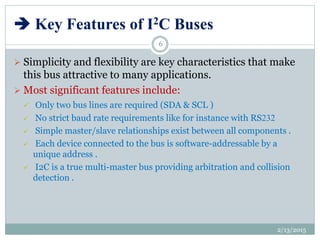  Key Features of I2C Buses
 Simplicity and flexibility are key characteristics that make
this bus attractive to many applications.
 Most significant features include:
 Only two bus lines are required (SDA & SCL )
 No strict baud rate requirements like for instance with RS232
 Simple master/slave relationships exist between all components .
 Each device connected to the bus is software-addressable by a
unique address .
 I2C is a true multi-master bus providing arbitration and collision
detection .
2/13/2015
6
 