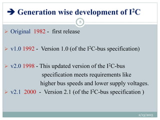  Generation wise development of I2C
 Original 1982 - first release
 v1.0 1992 - Version 1.0 (of the I2C-bus specification)
 v2.0 1998 - This updated version of the I2C-bus
specification meets requirements like
higher bus speeds and lower supply voltages.
 v2.1 2000 - Version 2.1 (of the I2C-bus specification )
2/13/2015
8
 