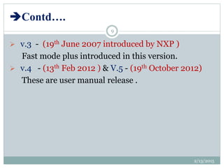 Contd….
 v.3 - (19th June 2007 introduced by NXP )
Fast mode plus introduced in this version.
 v.4 - (13th Feb 2012 ) & V.5 - (19th October 2012)
These are user manual release .
2/13/2015
9
 