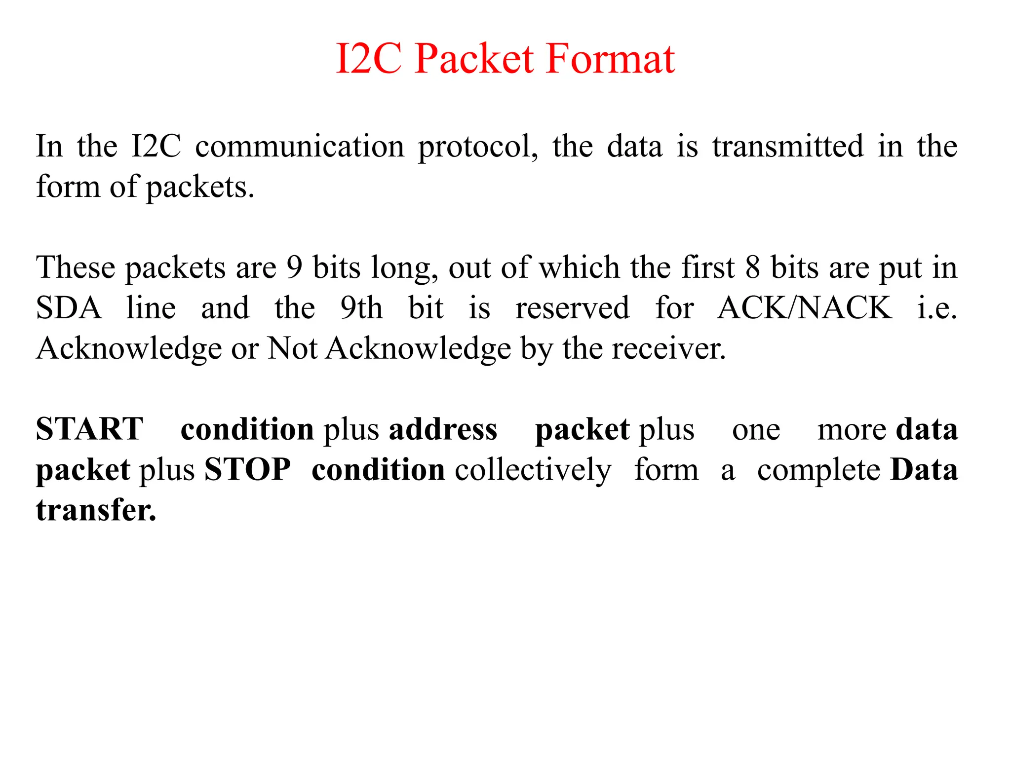 I2C Packet Format
In the I2C communication protocol, the data is transmitted in the
form of packets.
These packets are 9 bits long, out of which the first 8 bits are put in
SDA line and the 9th bit is reserved for ACK/NACK i.e.
Acknowledge or Not Acknowledge by the receiver.
START condition plus address packet plus one more data
packet plus STOP condition collectively form a complete Data
transfer.
 