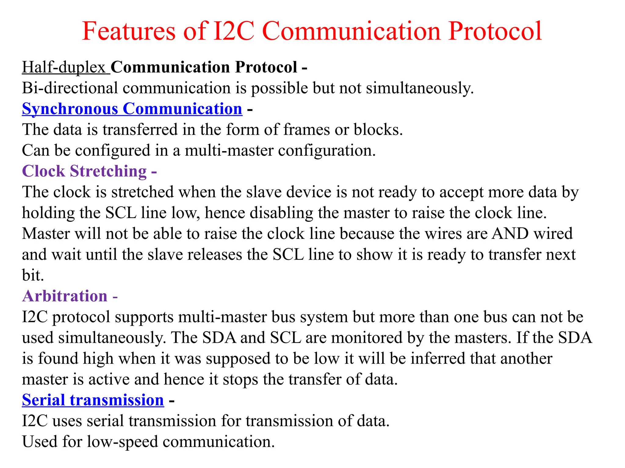 Features of I2C Communication Protocol
Half-duplex Communication Protocol -
Bi-directional communication is possible but not simultaneously.
Synchronous Communication -
The data is transferred in the form of frames or blocks.
Can be configured in a multi-master configuration.
Clock Stretching -
The clock is stretched when the slave device is not ready to accept more data by
holding the SCL line low, hence disabling the master to raise the clock line.
Master will not be able to raise the clock line because the wires are AND wired
and wait until the slave releases the SCL line to show it is ready to transfer next
bit.
Arbitration -
I2C protocol supports multi-master bus system but more than one bus can not be
used simultaneously. The SDA and SCL are monitored by the masters. If the SDA
is found high when it was supposed to be low it will be inferred that another
master is active and hence it stops the transfer of data.
Serial transmission -
I2C uses serial transmission for transmission of data.
Used for low-speed communication.
 