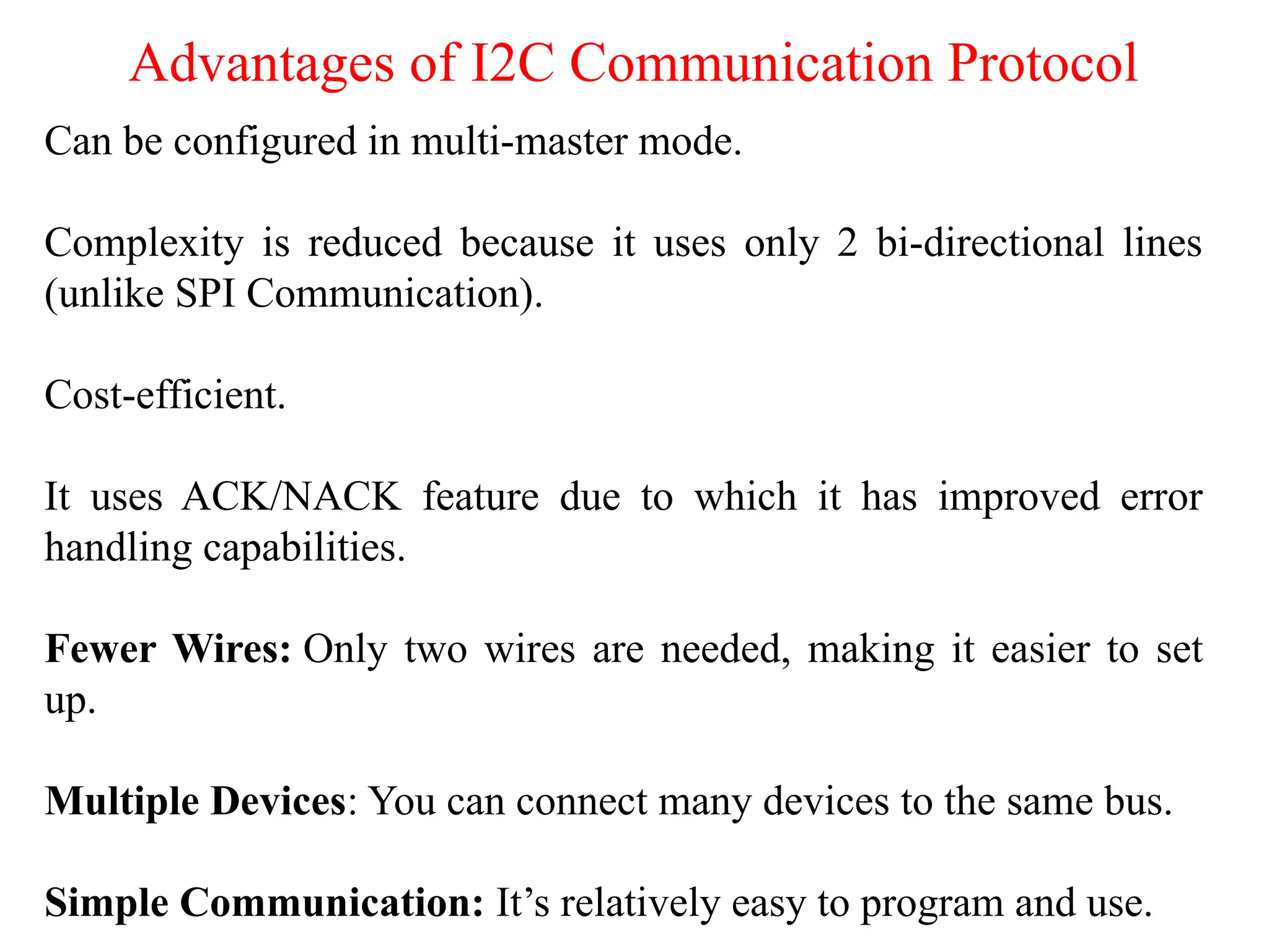 Advantages of I2C Communication Protocol
Can be configured in multi-master mode.
Complexity is reduced because it uses only 2 bi-directional lines
(unlike SPI Communication).
Cost-efficient.
It uses ACK/NACK feature due to which it has improved error
handling capabilities.
Fewer Wires: Only two wires are needed, making it easier to set
up.
Multiple Devices: You can connect many devices to the same bus.
Simple Communication: It’s relatively easy to program and use.
 