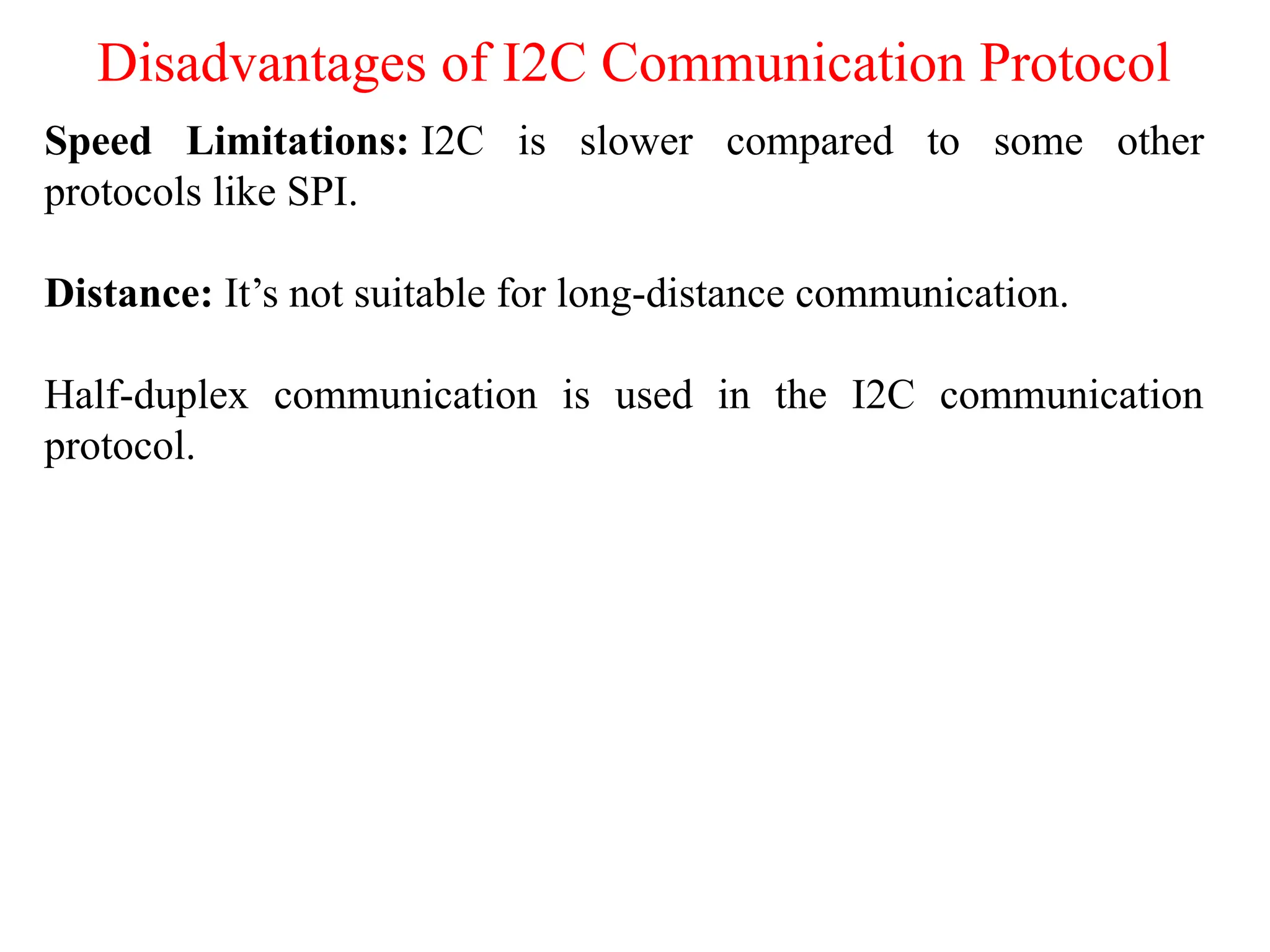 Disadvantages of I2C Communication Protocol
Speed Limitations: I2C is slower compared to some other
protocols like SPI.
Distance: It’s not suitable for long-distance communication.
Half-duplex communication is used in the I2C communication
protocol.
 