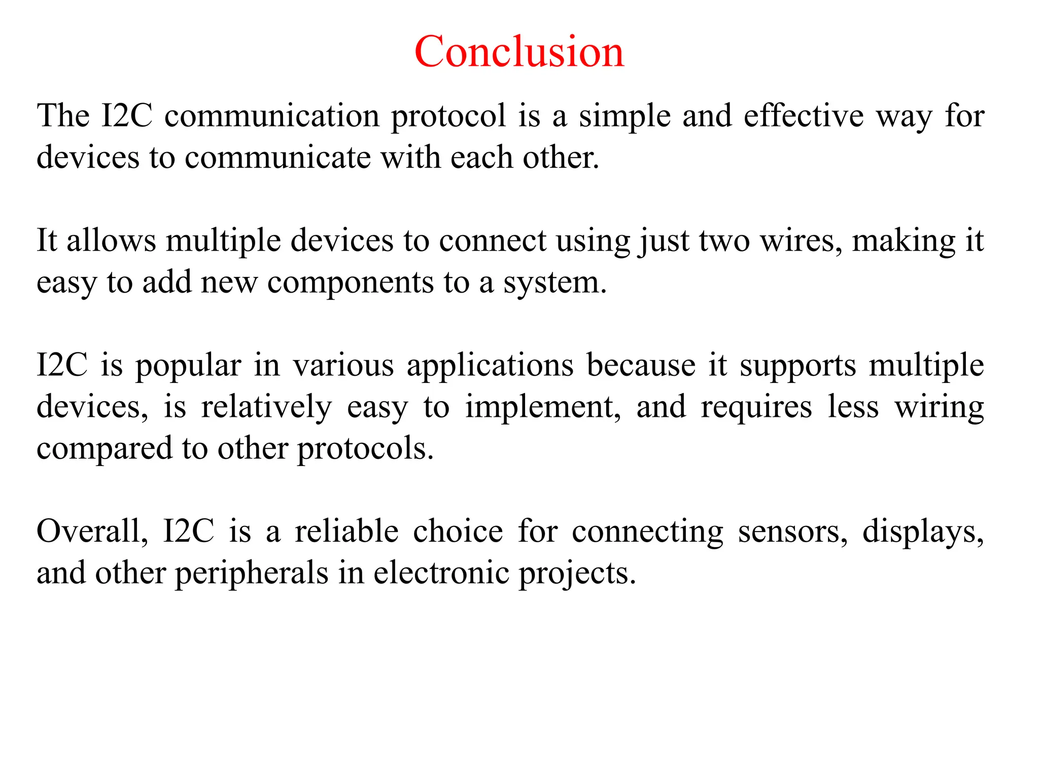 Conclusion
The I2C communication protocol is a simple and effective way for
devices to communicate with each other.
It allows multiple devices to connect using just two wires, making it
easy to add new components to a system.
I2C is popular in various applications because it supports multiple
devices, is relatively easy to implement, and requires less wiring
compared to other protocols.
Overall, I2C is a reliable choice for connecting sensors, displays,
and other peripherals in electronic projects.
 