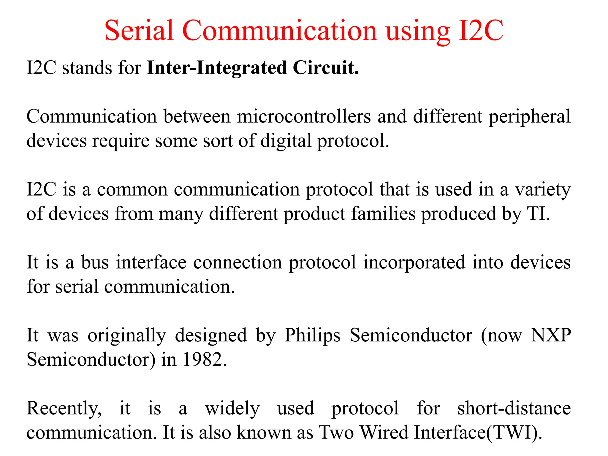 Serial Communication using I2C
I2C stands for Inter-Integrated Circuit.
Communication between microcontrollers and different peripheral
devices require some sort of digital protocol.
I2C is a common communication protocol that is used in a variety
of devices from many different product families produced by TI.
It is a bus interface connection protocol incorporated into devices
for serial communication.
It was originally designed by Philips Semiconductor (now NXP
Semiconductor) in 1982.
Recently, it is a widely used protocol for short-distance
communication. It is also known as Two Wired Interface(TWI).
 