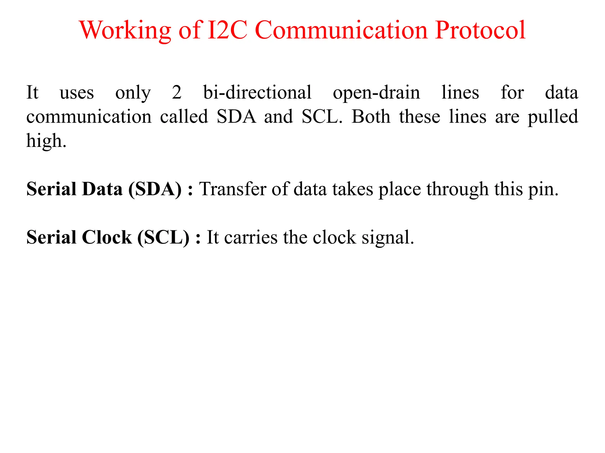 Working of I2C Communication Protocol
It uses only 2 bi-directional open-drain lines for data
communication called SDA and SCL. Both these lines are pulled
high.
Serial Data (SDA) : Transfer of data takes place through this pin.
Serial Clock (SCL) : It carries the clock signal.
 