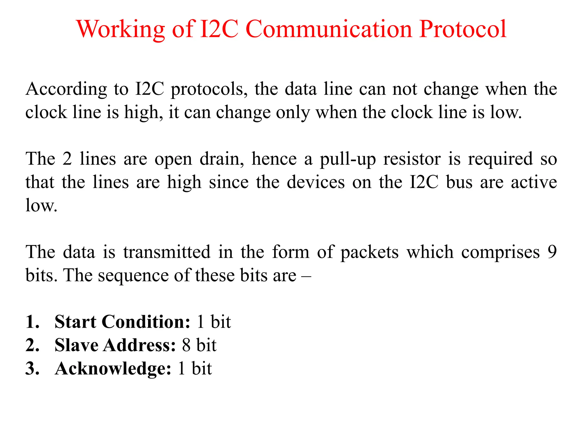 Working of I2C Communication Protocol
According to I2C protocols, the data line can not change when the
clock line is high, it can change only when the clock line is low.
The 2 lines are open drain, hence a pull-up resistor is required so
that the lines are high since the devices on the I2C bus are active
low.
The data is transmitted in the form of packets which comprises 9
bits. The sequence of these bits are –
1. Start Condition: 1 bit
2. Slave Address: 8 bit
3. Acknowledge: 1 bit
 