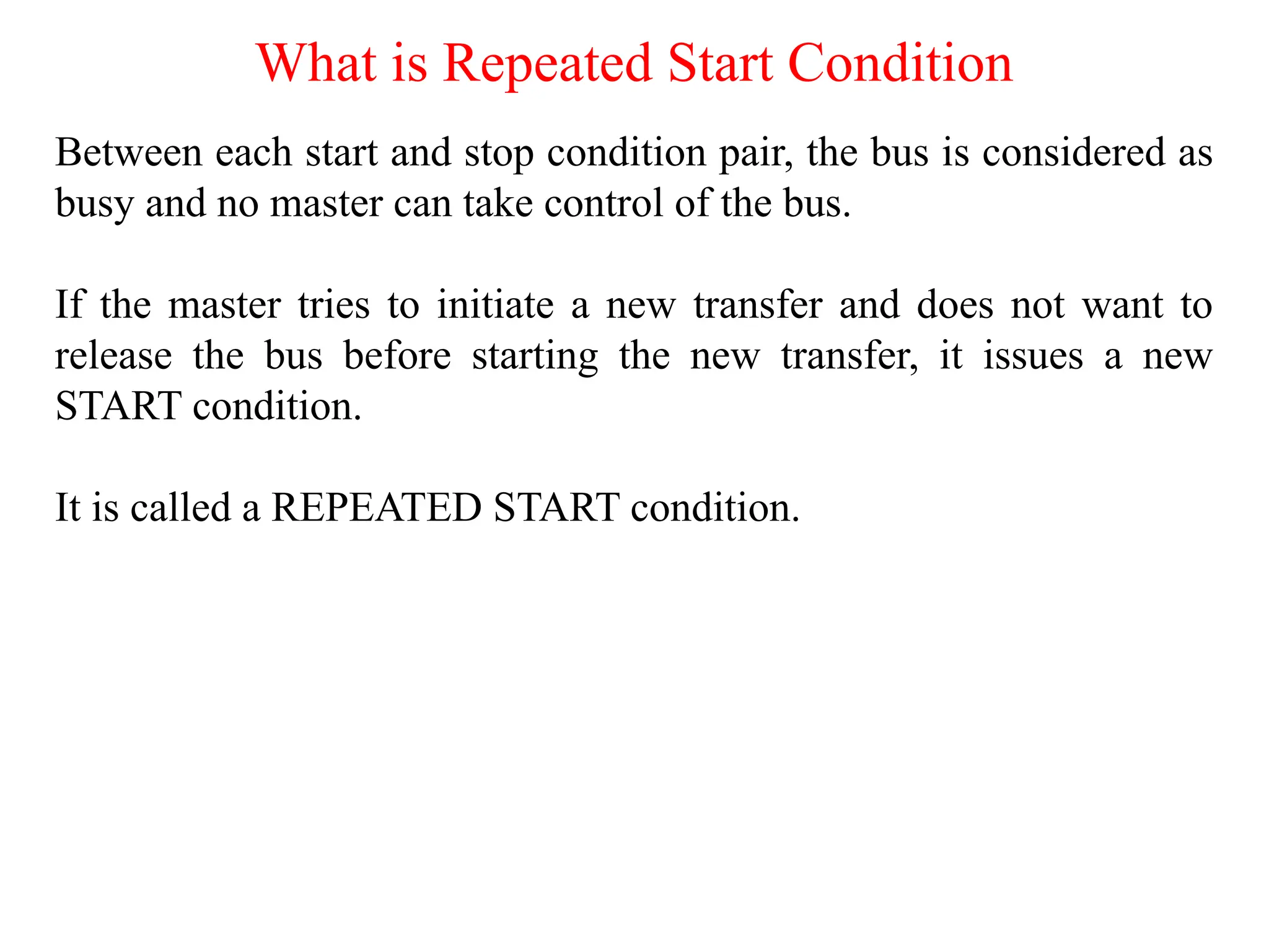 What is Repeated Start Condition
Between each start and stop condition pair, the bus is considered as
busy and no master can take control of the bus.
If the master tries to initiate a new transfer and does not want to
release the bus before starting the new transfer, it issues a new
START condition.
It is called a REPEATED START condition.
 