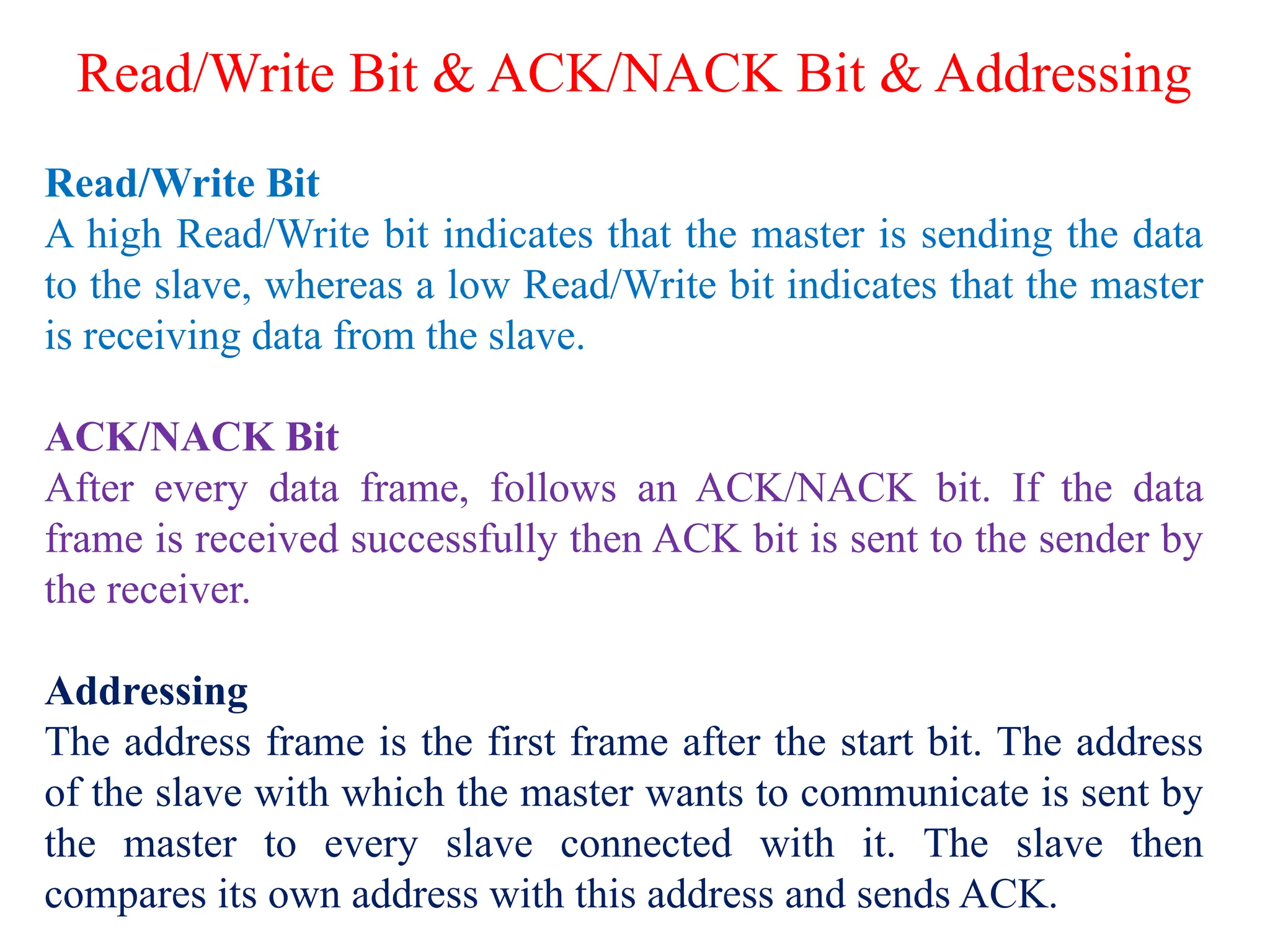 Read/Write Bit & ACK/NACK Bit & Addressing
Read/Write Bit
A high Read/Write bit indicates that the master is sending the data
to the slave, whereas a low Read/Write bit indicates that the master
is receiving data from the slave.
ACK/NACK Bit
After every data frame, follows an ACK/NACK bit. If the data
frame is received successfully then ACK bit is sent to the sender by
the receiver.
Addressing
The address frame is the first frame after the start bit. The address
of the slave with which the master wants to communicate is sent by
the master to every slave connected with it. The slave then
compares its own address with this address and sends ACK.
 