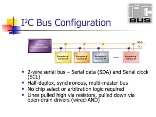 I 2 C Bus Configuration 2-wire serial bus Serial data (SDA) and Serial clock (SCL) Half-duplex, synchronous, multi-master bus No chip select or arbitration logic required Lines pulled high via resistors, pulled down via open-drain drivers (wired-AND)