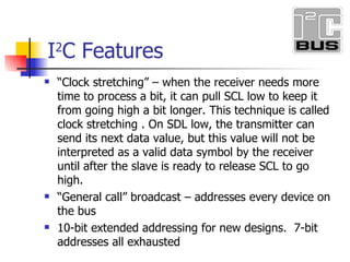 I 2 C Features Clock stretching when the receiver needs more time to process a bit, it can pull SCL low to keep it from going high a bit longer. This technique is called clock stretching . On SDL low, the transmitter can send its next data value, but this value will not be interpreted as a valid data symbol by the receiver until after the slave is ready to release SCL to go high. General call broadcast addresses every device on the bus 10-bit extended addressing for new designs. 7-bit addresses all exhausted