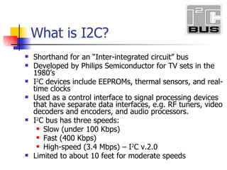 Shorthand for an Inter-integrated circuit bus Developed by Philips Semiconductor for TV sets in the 1980s I 2 C devices include EEPROMs, thermal sensors, and real-time clocks Used as a control interface to signal processing devices that have separate data interfaces, e.g. RF tuners, video decoders and encoders, and audio processors. I 2 C bus has three speeds: Slow (under 100 Kbps) Fast (400 Kbps) High-speed (3.4 Mbps) I 2 C v.2.0 Limited to about 10 feet for moderate speeds What is I2C?