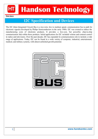 1 www.handsontec.com
Handson Technology
Data Specs
I2C Specification and Devices
The I2C (Inter-Integrated Circuit) Bus is a two-wire, low to medium speed, communication bus (a path for
electronic signals) developed by Philips Semiconductors in the early 1980s. I2C was created to reduce the
manufacturing costs of electronic products. It provides a low-cost, but powerful, chip-to-chip
communication link within these products. Initial applications for I2C included volume and contrast control
in radios and televisions. Over the past decade, I2C has expanded its communications role to include a wide
range of applications. Today, I2C can be found in a wide variety of computer, industrial, entertainment,
medical, and military systems, with almost unlimited growth potential.
 