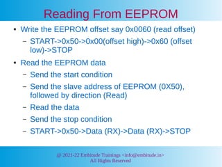 @ 2021-22 Embitude Trainings <info@embitude.in>
All Rights Reserved
Reading From EEPROM
● Write the EEPROM offset say 0x0060 (read offset)
– START->0x50->0x00(offset high)->0x60 (offset
low)->STOP
● Read the EEPROM data
– Send the start condition
– Send the slave address of EEPROM (0X50),
followed by direction (Read)
– Read the data
– Send the stop condition
– START->0x50->Data (RX)->Data (RX)->STOP
 
