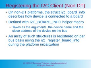 @ 2021-22 Embitude Trainings <info@embitude.in>
All Rights Reserved
Registering the I2C Client (Non DT)
● On non-DT platforms, the struct i2c_board_info
describes how device is connected to a board
● Defined with I2C_BOARD_INFO helper macro
– Takes as the arguments, the device name and the
slave address of the device on the bus
● An array of such structures is registered on per
bus basis using the i2c_register_board_info
during the platform initialization
 