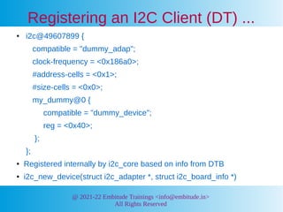@ 2021-22 Embitude Trainings <info@embitude.in>
All Rights Reserved
Registering an I2C Client (DT) ...
● i2c@49607899 {
compatible = "dummy_adap";
clock-frequency = <0x186a0>;
#address-cells = <0x1>;
#size-cells = <0x0>;
my_dummy@0 {
compatible = "dummy_device";
reg = <0x40>;
};
};
● Registered internally by i2c_core based on info from DTB
● i2c_new_device(struct i2c_adapter *, struct i2c_board_info *)
 