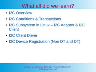 @ 2021-22 Embitude Trainings <info@embitude.in>
All Rights Reserved
What all did we learn?
● I2C Overview
● I2C Conditions & Transactions
● I2C Subsystem in Linux – I2C Adapter & I2C
Client
● I2C Client Driver
● I2C Device Registration (Non DT and DT)
 