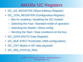 @ 2021-22 Embitude Trainings <info@embitude.in>
All Rights Reserved
AM335x I2C Registers
● I2C_SA_REGISTER (Slave Address Register)
● I2C_CON_REGISTER (Configuration Register)
– Bits for enabling / disabling the I2C module
– Selecting the Fast / Standard mode of operation
– Selecting the Master / Slave config
– Sending the Start / Stop conditions on the bus
● I2C_DATA (RX/TX Data Register)
● I2C_BUF (FIFO Thresholds, DMA configuration)
● I2C_CNT (Bytes in I2C data payload)
● I2C_IRQ_STATUS_REG
 