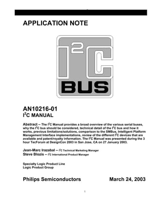 AN10216-01 I2C Manual
                         INTEGRATED CIRCUITS


APPLICATION NOTE




AN10216-01
I2C MANUAL
Abstract – The I2C Manual provides a broad overview of the various serial buses,
why the I2C bus should be considered, technical detail of the I2C bus and how it
works, previous limitations/solutions, comparison to the SMBus, Intelligent Platform
Management Interface implementations, review of the different I2C devices that are
available and patent/royalty information. The I2C Manual was presented during the 3
hour TecForum at DesignCon 2003 in San Jose, CA on 27 January 2003.

Jean-Marc Irazabal – I2C Technical Marketing Manager
Steve Blozis – I2C International Product Manager

Specialty Logic Product Line
Logic Product Group



Philips Semiconductors                                     March 24, 2003

                                          1
 