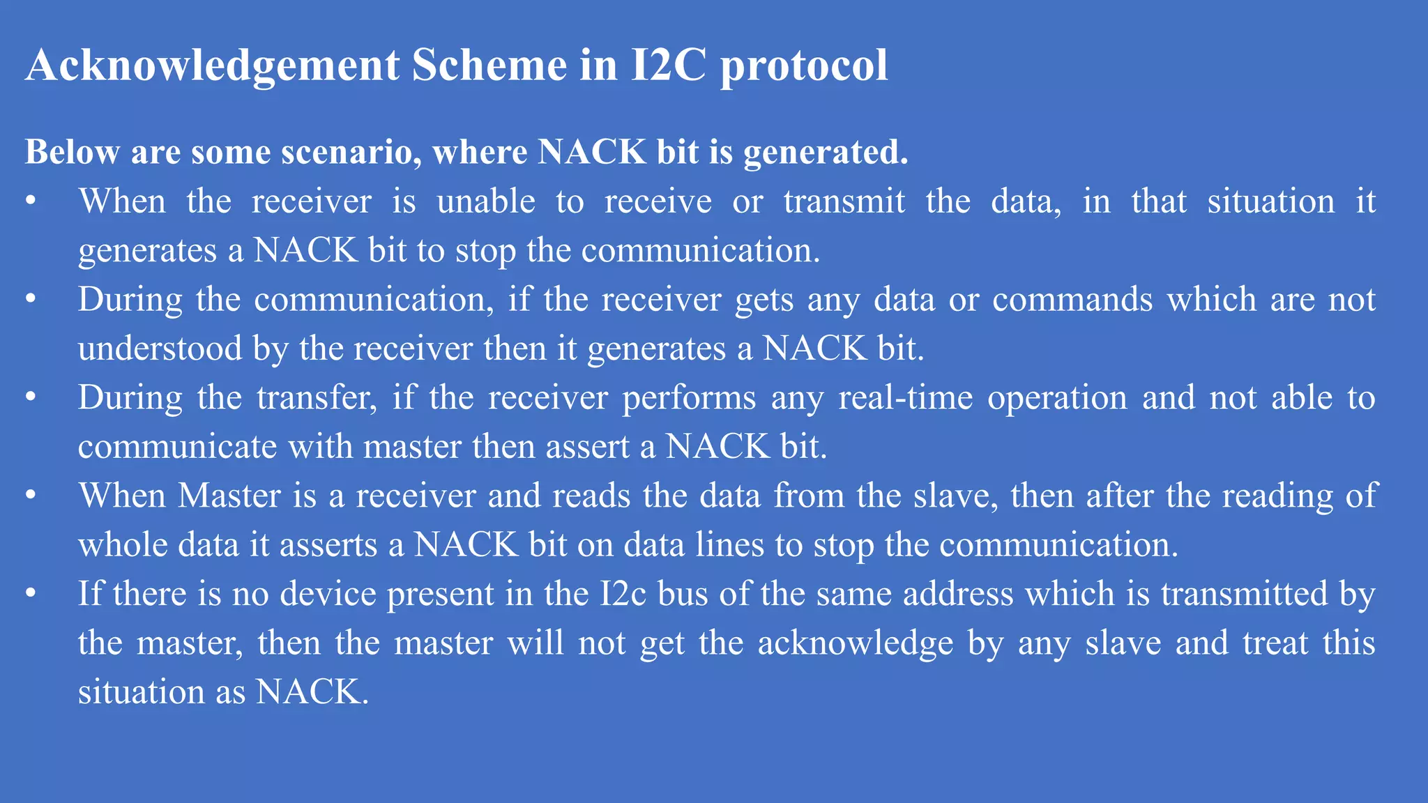 Acknowledgement Scheme in I2C protocol
k
Below are some scenario, where NACK bit is generated.
• When the receiver is unable to receive or transmit the data, in that situation it
generates a NACK bit to stop the communication.
• During the communication, if the receiver gets any data or commands which are not
understood by the receiver then it generates a NACK bit.
• During the transfer, if the receiver performs any real-time operation and not able to
communicate with master then assert a NACK bit.
• When Master is a receiver and reads the data from the slave, then after the reading of
whole data it asserts a NACK bit on data lines to stop the communication.
• If there is no device present in the I2c bus of the same address which is transmitted by
the master, then the master will not get the acknowledge by any slave and treat this
situation as NACK.
 