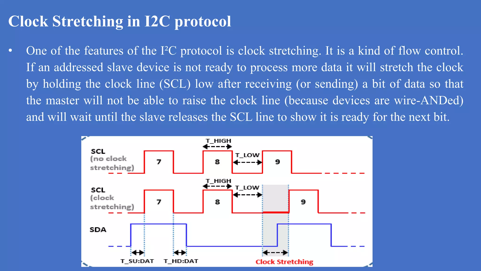 Clock Stretching in I2C protocol
k
• One of the features of the I²C protocol is clock stretching. It is a kind of flow control.
If an addressed slave device is not ready to process more data it will stretch the clock
by holding the clock line (SCL) low after receiving (or sending) a bit of data so that
the master will not be able to raise the clock line (because devices are wire-ANDed)
and will wait until the slave releases the SCL line to show it is ready for the next bit.
 