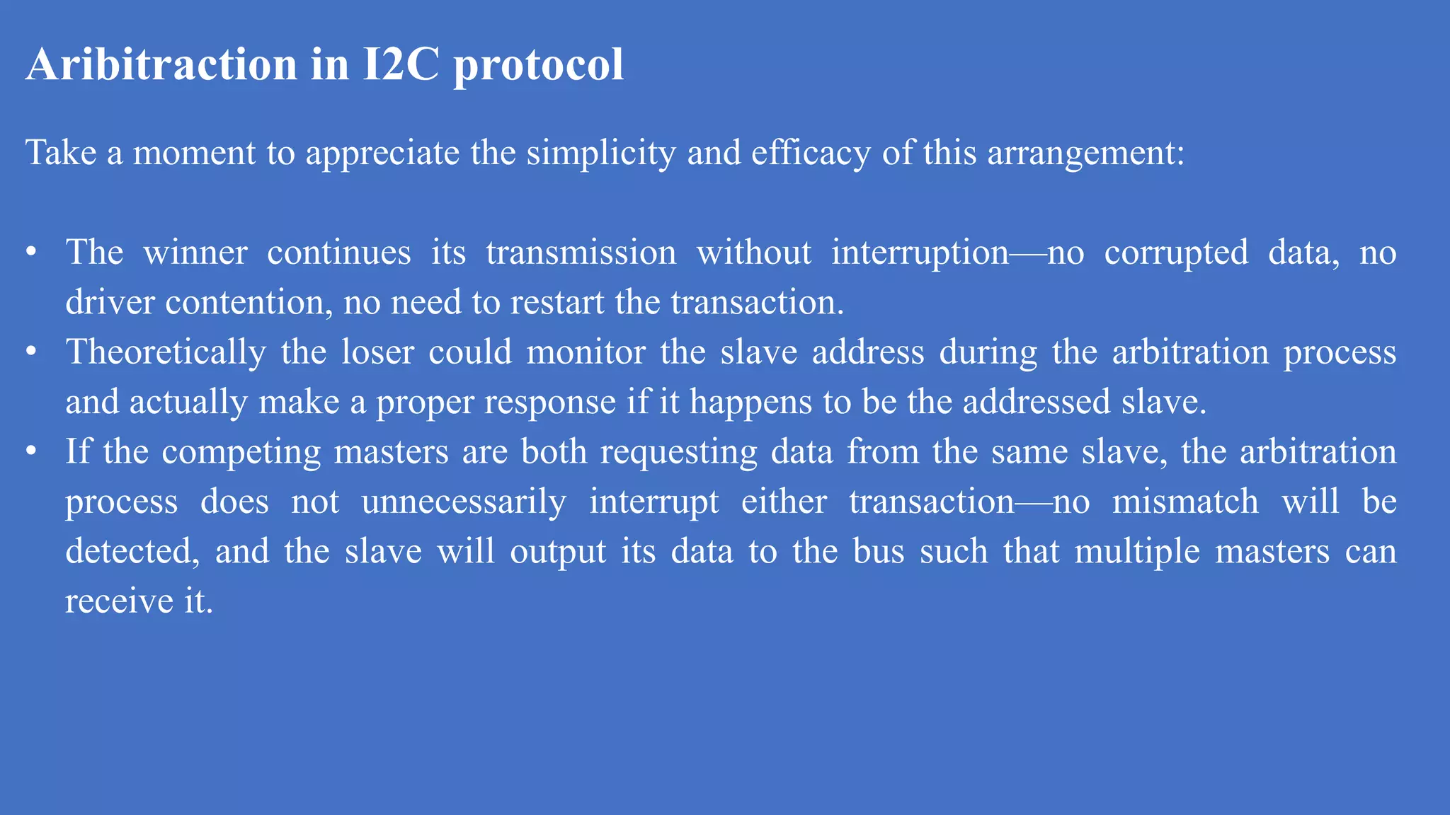 Aribitraction in I2C protocol
k
Take a moment to appreciate the simplicity and efficacy of this arrangement:
• The winner continues its transmission without interruption—no corrupted data, no
driver contention, no need to restart the transaction.
• Theoretically the loser could monitor the slave address during the arbitration process
and actually make a proper response if it happens to be the addressed slave.
• If the competing masters are both requesting data from the same slave, the arbitration
process does not unnecessarily interrupt either transaction—no mismatch will be
detected, and the slave will output its data to the bus such that multiple masters can
receive it.
 