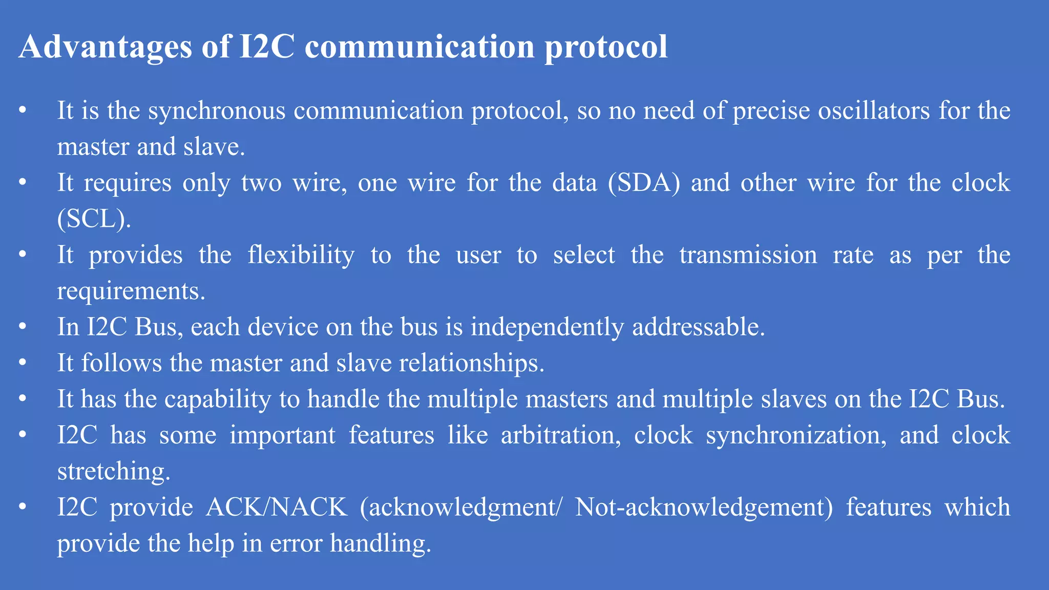 Advantages of I2C communication protocol
k
• It is the synchronous communication protocol, so no need of precise oscillators for the
master and slave.
• It requires only two wire, one wire for the data (SDA) and other wire for the clock
(SCL).
• It provides the flexibility to the user to select the transmission rate as per the
requirements.
• In I2C Bus, each device on the bus is independently addressable.
• It follows the master and slave relationships.
• It has the capability to handle the multiple masters and multiple slaves on the I2C Bus.
• I2C has some important features like arbitration, clock synchronization, and clock
stretching.
• I2C provide ACK/NACK (acknowledgment/ Not-acknowledgement) features which
provide the help in error handling.
 