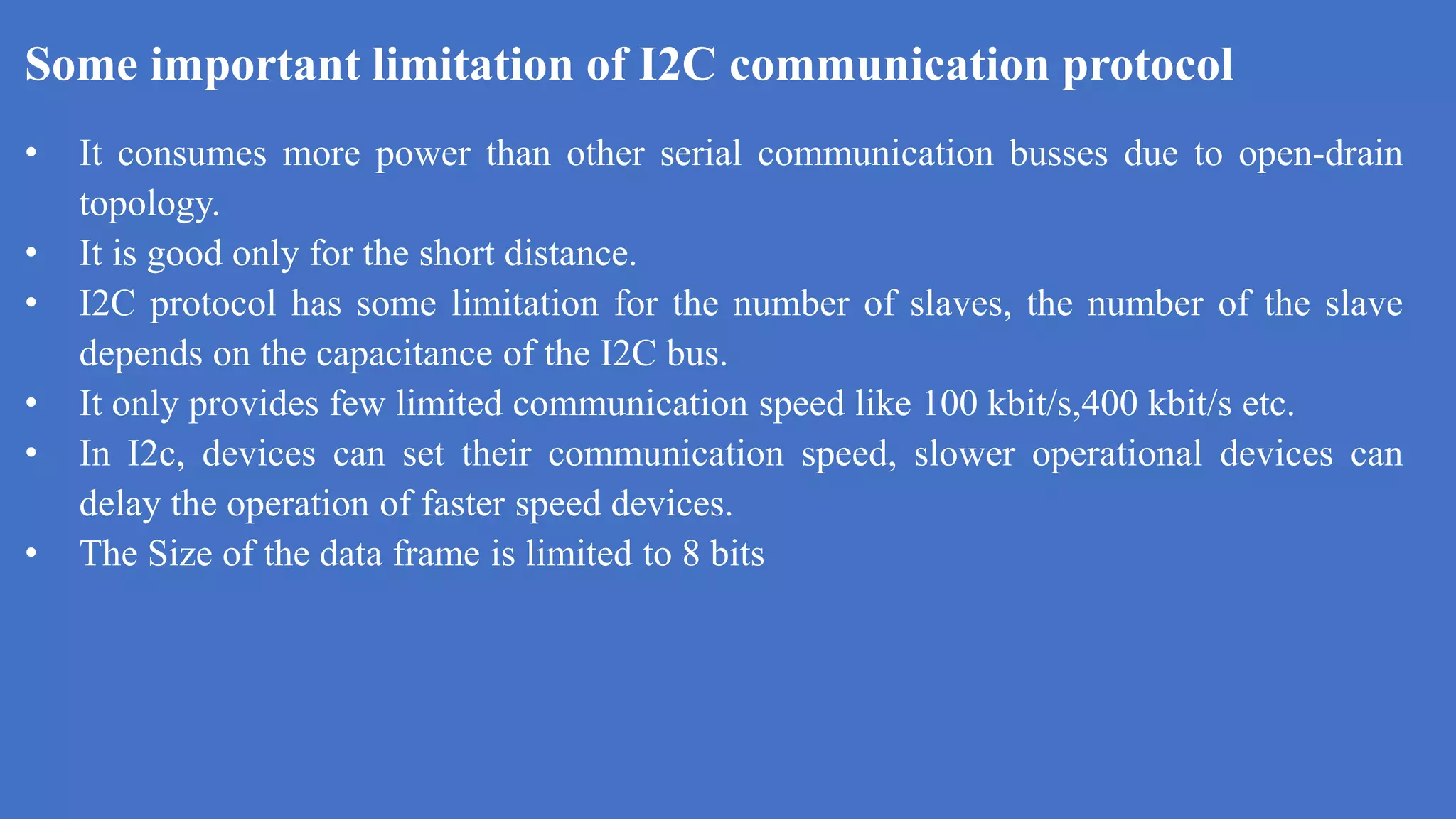 Some important limitation of I2C communication protocol
k
• It consumes more power than other serial communication busses due to open-drain
topology.
• It is good only for the short distance.
• I2C protocol has some limitation for the number of slaves, the number of the slave
depends on the capacitance of the I2C bus.
• It only provides few limited communication speed like 100 kbit/s,400 kbit/s etc.
• In I2c, devices can set their communication speed, slower operational devices can
delay the operation of faster speed devices.
• The Size of the data frame is limited to 8 bits
 