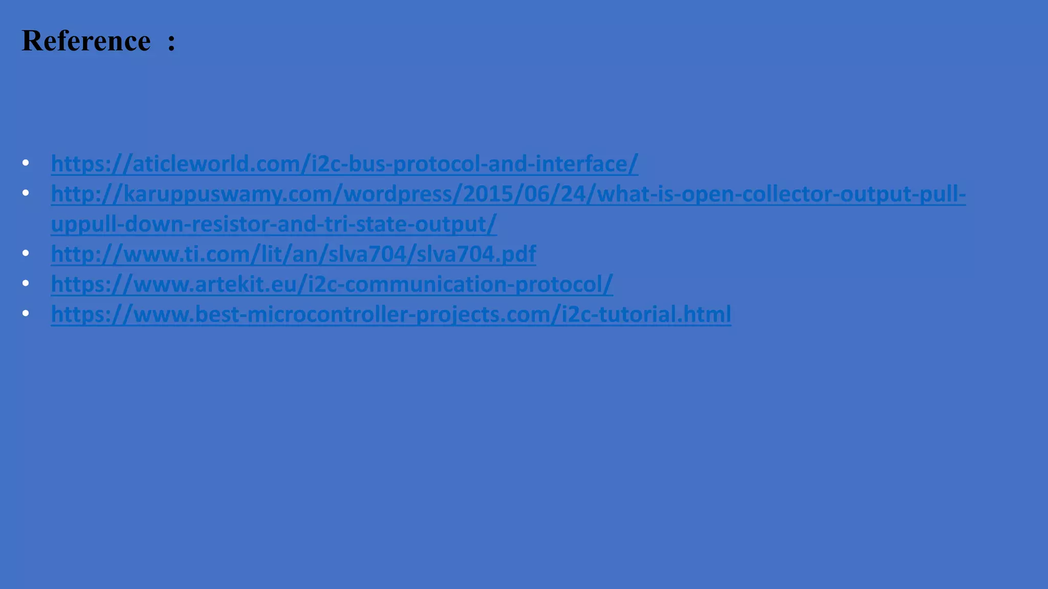 Reference :
• https://aticleworld.com/i2c-bus-protocol-and-interface/
• http://karuppuswamy.com/wordpress/2015/06/24/what-is-open-collector-output-pull-
uppull-down-resistor-and-tri-state-output/
• http://www.ti.com/lit/an/slva704/slva704.pdf
• https://www.artekit.eu/i2c-communication-protocol/
• https://www.best-microcontroller-projects.com/i2c-tutorial.html
 