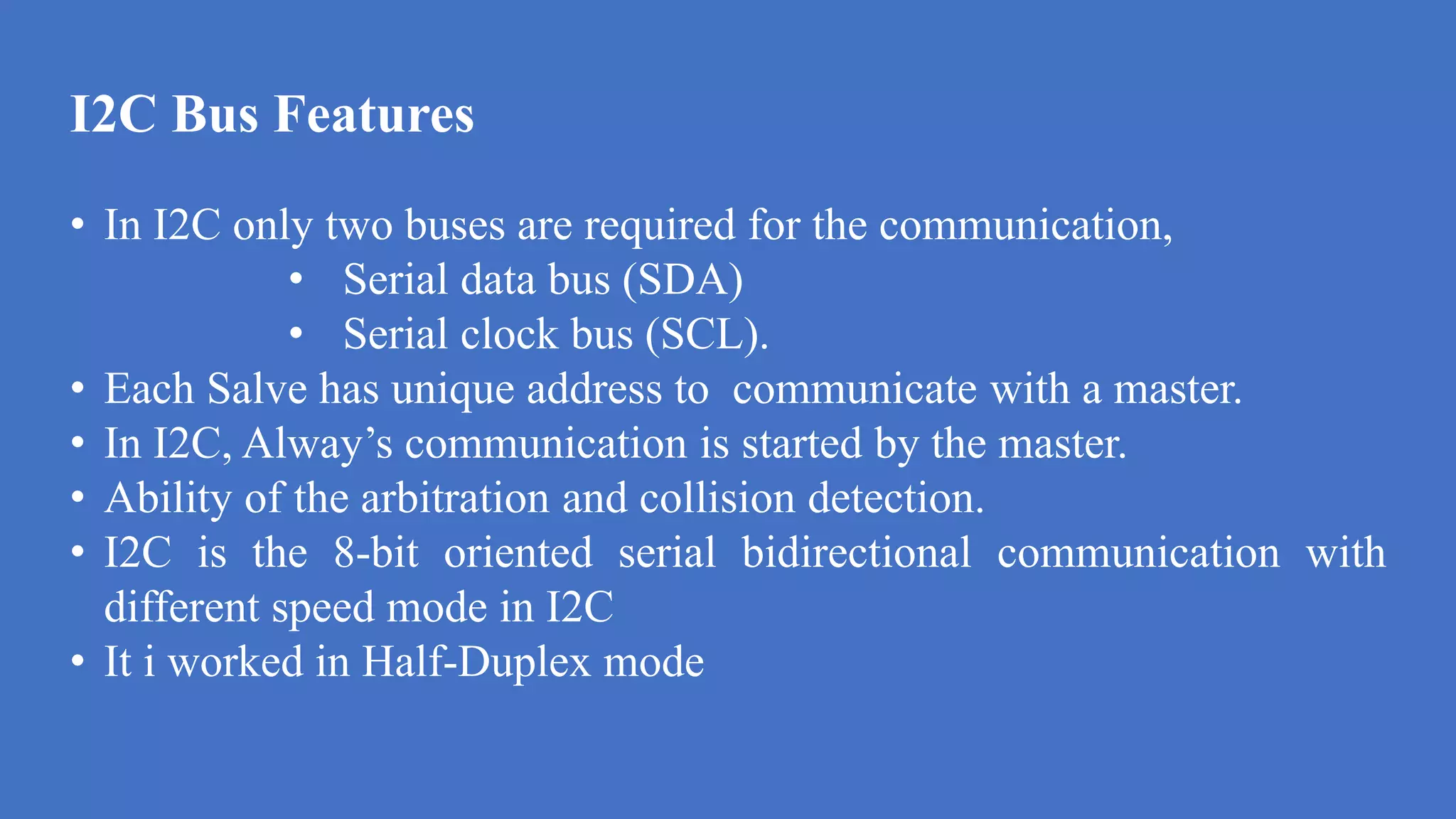 I2C Bus Features
d
• In I2C only two buses are required for the communication,
• Serial data bus (SDA)
• Serial clock bus (SCL).
• Each Salve has unique address to communicate with a master.
• In I2C, Alway’s communication is started by the master.
• Ability of the arbitration and collision detection.
• I2C is the 8-bit oriented serial bidirectional communication with
different speed mode in I2C
• It i worked in Half-Duplex mode
 