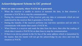 Acknowledgement Scheme in I2C protocol
k
Below are some scenario, where NACK bit is generated.
• When the receiver is unable to receive or transmit the data, in that situation it
generates a NACK bit to stop the communication.
• During the communication, if the receiver gets any data or commands which are not
understood by the receiver then it generates a NACK bit.
• During the transfer, if the receiver performs any real-time operation and not able to
communicate with master then assert a NACK bit.
• When Master is a receiver and reads the data from the slave, then after the reading of
whole data it asserts a NACK bit on data lines to stop the communication.
• If there is no device present in the I2c bus of the same address which is transmitted by
the master, then the master will not get the acknowledge by any slave and treat this
situation as NACK.
 