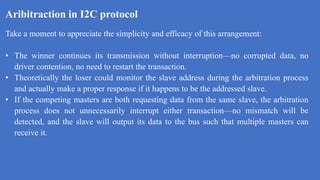 Aribitraction in I2C protocol
k
Take a moment to appreciate the simplicity and efficacy of this arrangement:
• The winner continues its transmission without interruption—no corrupted data, no
driver contention, no need to restart the transaction.
• Theoretically the loser could monitor the slave address during the arbitration process
and actually make a proper response if it happens to be the addressed slave.
• If the competing masters are both requesting data from the same slave, the arbitration
process does not unnecessarily interrupt either transaction—no mismatch will be
detected, and the slave will output its data to the bus such that multiple masters can
receive it.
 