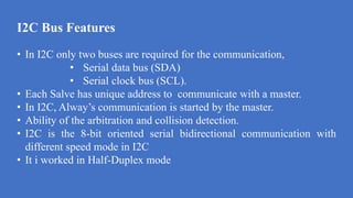 I2C Bus Features
d
• In I2C only two buses are required for the communication,
• Serial data bus (SDA)
• Serial clock bus (SCL).
• Each Salve has unique address to communicate with a master.
• In I2C, Alway’s communication is started by the master.
• Ability of the arbitration and collision detection.
• I2C is the 8-bit oriented serial bidirectional communication with
different speed mode in I2C
• It i worked in Half-Duplex mode
 