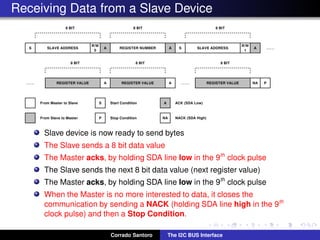 Receiving Data from a Slave Device
Slave device is now ready to send bytes
The Slave sends a 8 bit data value
The Master acks, by holding SDA line low in the 9th
clock pulse
The Slave sends the next 8 bit data value (next register value)
The Master acks, by holding SDA line low in the 9th
clock pulse
When the Master is no more interested to data, it closes the
communication by sending a NACK (holding SDA line high in the 9th
clock pulse) and then a Stop Condition.
Corrado Santoro The I2C BUS Interface
 