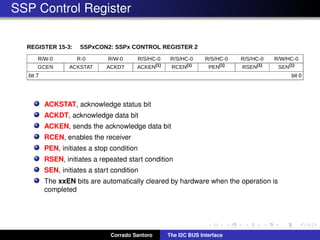 SSP Control Register
ACKSTAT, acknowledge status bit
ACKDT, acknowledge data bit
ACKEN, sends the acknowledge data bit
RCEN, enables the receiver
PEN, initiates a stop condition
RSEN, initiates a repeated start condition
SEN, initiates a start condition
The xxEN bits are automatically cleared by hardware when the operation is
completed
Corrado Santoro The I2C BUS Interface
 