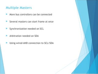 Multiple Masters
 More bus controllers can be connected
 Several masters can start frame at once
 Synchronization needed on SCL
 Arbitration needed on SDA
 Using wired-AND connection to SCL/SDA
 