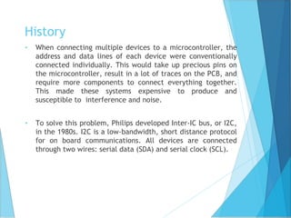 History
• When connecting multiple devices to a microcontroller, the
address and data lines of each device were conventionally
connected individually. This would take up precious pins on
the microcontroller, result in a lot of traces on the PCB, and
require more components to connect everything together.
This made these systems expensive to produce and
susceptible to interference and noise.
• To solve this problem, Philips developed Inter-IC bus, or I2C,
in the 1980s. I2C is a low-bandwidth, short distance protocol
for on board communications. All devices are connected
through two wires: serial data (SDA) and serial clock (SCL).
 