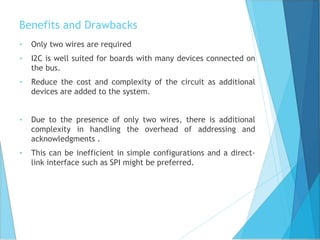 Benefits and Drawbacks
• Only two wires are required
• I2C is well suited for boards with many devices connected on
the bus.
• Reduce the cost and complexity of the circuit as additional
devices are added to the system.
• Due to the presence of only two wires, there is additional
complexity in handling the overhead of addressing and
acknowledgments .
• This can be inefficient in simple configurations and a direct-
link interface such as SPI might be preferred.
 