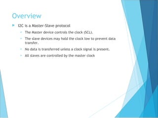 Overview
 I2C is a Master-Slave protocol
 The Master device controls the clock (SCL).
 The slave devices may hold the clock low to prevent data
transfer.
 No data is transferred unless a clock signal is present.
 All slaves are controlled by the master clock
 
