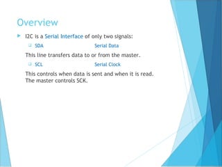 Overview
 I2C is a Serial Interface of only two signals:
 SDA Serial Data
This line transfers data to or from the master.
 SCL Serial Clock
This controls when data is sent and when it is read.
The master controls SCK.
 